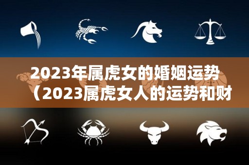 2023年属虎女的婚姻运势（2023属虎女人的运势和财运）