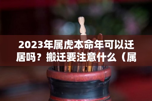 2023年属虎本命年可以迁居吗？搬迁要注意什么（属虎本命年可以装修房子吗）