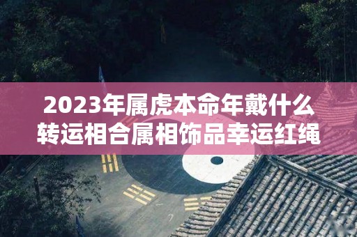 2023年属虎本命年戴什么转运相合属相饰品幸运红绳（属虎本命年佩戴什么走运）