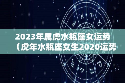 2023年属虎水瓶座女运势（虎年水瓶座女生2020运势）