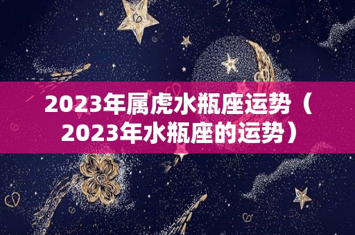 2023年属虎水瓶座运势（2023年水瓶座的运势）