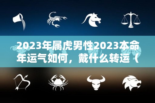 2023年属虎男性2023本命年运气如何，戴什么转运（属虎的人2023年本命年有什么运程）