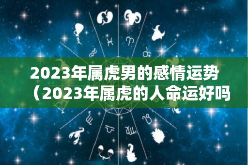 2023年属虎男的感情运势（2023年属虎的人命运好吗）