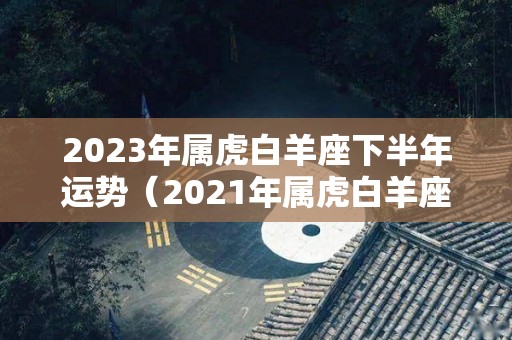 2023年属虎白羊座下半年运势（2021年属虎白羊座下半年运势）