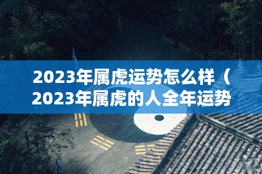 2023年属虎运势怎么样（2023年属虎的人全年运势）