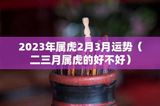 2023年属虎2月3月运势（二三月属虎的好不好）