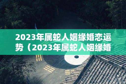 2023年属蛇人姻缘婚恋运势（2023年属蛇人姻缘婚恋运势怎么样）