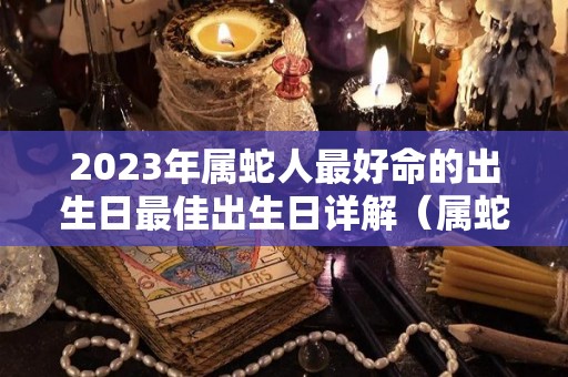 2023年属蛇人最好命的出生日最佳出生日详解（属蛇2023年生宝宝好不好）