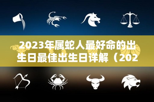 2023年属蛇人最好命的出生日最佳出生日详解（2023年属蛇的好吗）