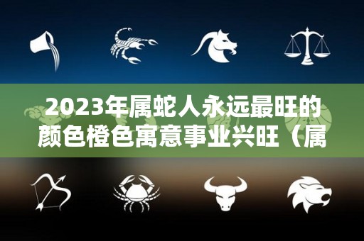 2023年属蛇人永远最旺的颜色橙色寓意事业兴旺（属蛇2021年颜色）