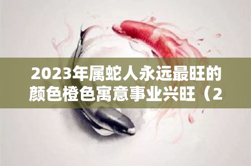 2023年属蛇人永远最旺的颜色橙色寓意事业兴旺（2021年属蛇人的旺运颜色）