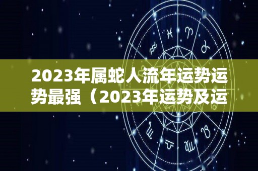 2023年属蛇人流年运势运势最强（2023年运势及运程）
