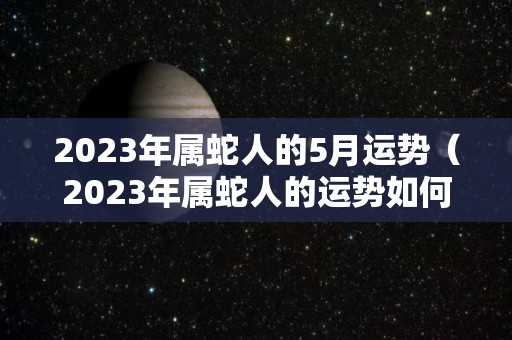 2023年属蛇人的5月运势（2023年属蛇人的运势如何）