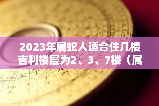 2023年属蛇人适合住几楼吉利楼层为2、3、7楼（属蛇住32楼好吗）