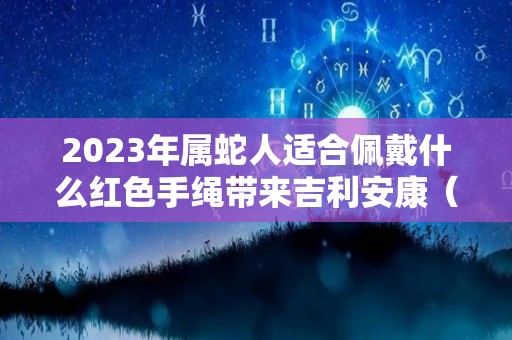 2023年属蛇人适合佩戴什么红色手绳带来吉利安康（2020年属蛇适合戴什么转运）