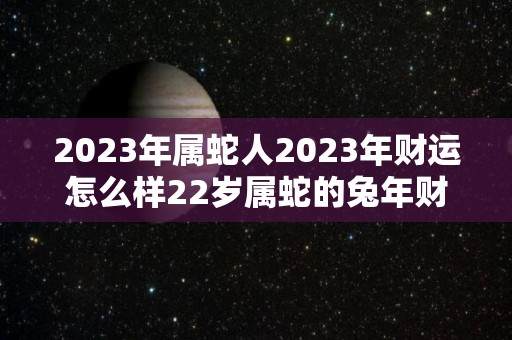 2023年属蛇人2023年财运怎么样22岁属蛇的兔年财气好吗（2023年属蛇的命运）