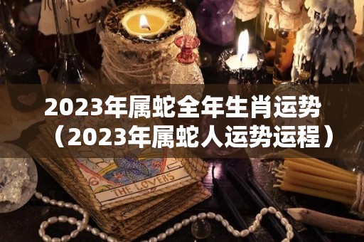 2023年属蛇全年生肖运势（2023年属蛇人运势运程）