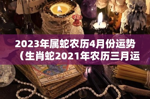 2023年属蛇农历4月份运势（生肖蛇2021年农历三月运势）
