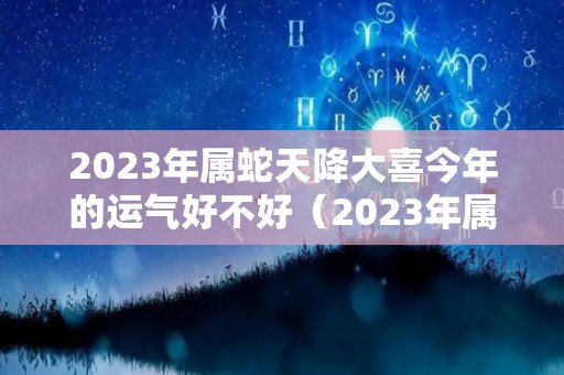 2023年属蛇天降大喜今年的运气好不好（2023年属蛇人全年运势如何）
