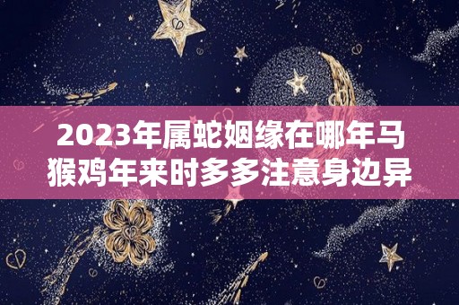 2023年属蛇姻缘在哪年马猴鸡年来时多多注意身边异性（2023年属蛇人全年运势如何）