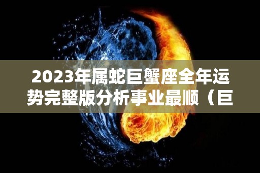 2023年属蛇巨蟹座全年运势完整版分析事业最顺（巨蟹座2023年必遭遇的劫难）