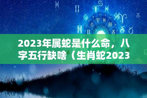 2023年属蛇是什么命，八字五行缺啥（生肖蛇2023年）