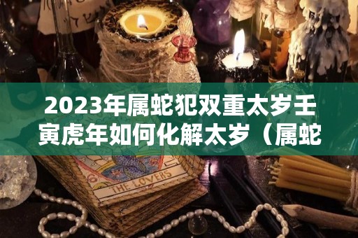 2023年属蛇犯双重太岁壬寅虎年如何化解太岁（属蛇人2023虎年命运）