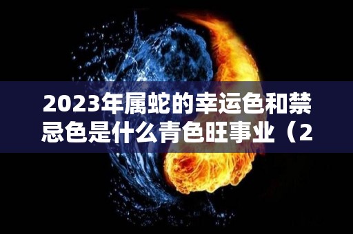 2023年属蛇的幸运色和禁忌色是什么青色旺事业（2023年属蛇人的运气）