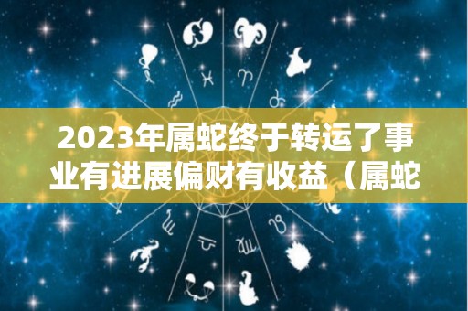 2023年属蛇终于转运了事业有进展偏财有收益（属蛇在2023年）