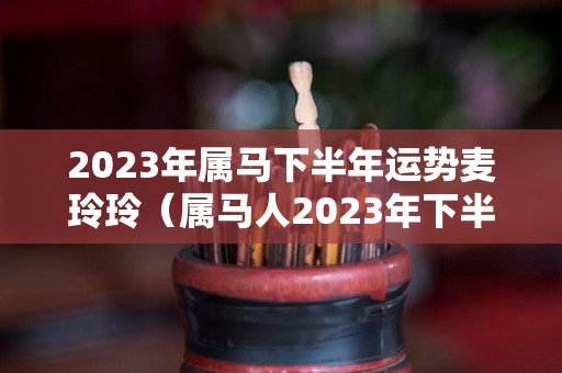 2023年属马下半年运势麦玲玲（属马人2023年下半年运势）