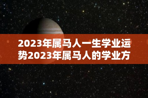 2023年属马人一生学业运势2023年属马人的学业方位详解的简单介绍