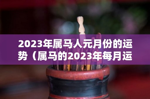 2023年属马人元月份的运势（属马的2023年每月运势及运程）