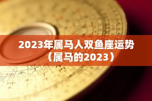 2023年属马人双鱼座运势（属马的2023）