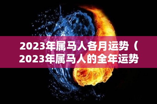 2023年属马人各月运势（2023年属马人的全年运势详解）