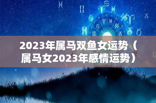 2023年属马双鱼女运势（属马女2023年感情运势）