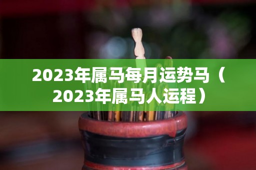 2023年属马每月运势马（2023年属马人运程）