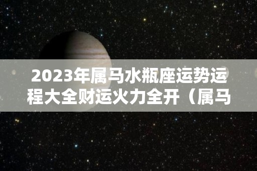 2023年属马水瓶座运势运程大全财运火力全开（属马人水瓶座2020年运势）