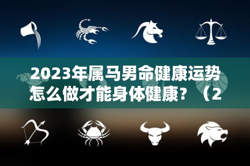 2023年属马男命健康运势怎么做才能身体健康？（2023年属马人的全年运势如何）