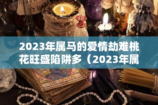2023年属马的爱情劫难桃花旺盛陷阱多（2023年属马人的全年运势如何）