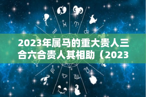 2023年属马的重大贵人三合六合贵人其相助（2023年属马的人的运势）
