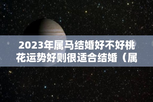 2023年属马结婚好不好桃花运势好则很适合结婚（属马的人2023年的感情婚姻）