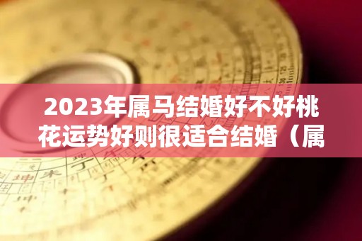 2023年属马结婚好不好桃花运势好则很适合结婚（属马的在2023年的全年命运如何）