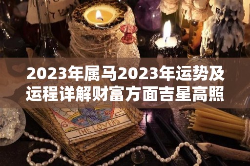 2023年属马2023年运势及运程详解财富方面吉星高照（2023年属马人运势如何）