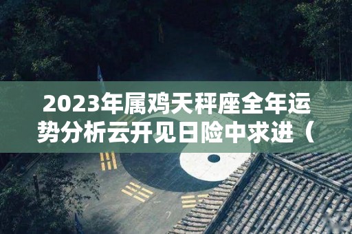 2023年属鸡天秤座全年运势分析云开见日险中求进（属鸡2021年天秤座全年运势）