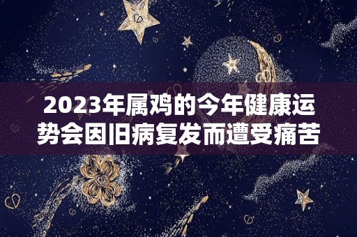 2023年属鸡的今年健康运势会因旧病复发而遭受痛苦的简单介绍