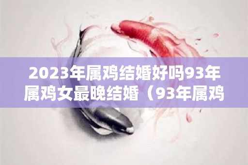 2023年属鸡结婚好吗93年属鸡女最晚结婚（93年属鸡的2022年结婚大利月）