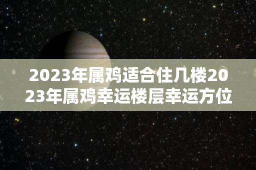 2023年属鸡适合住几楼2023年属鸡幸运楼层幸运方位（属鸡 2023）