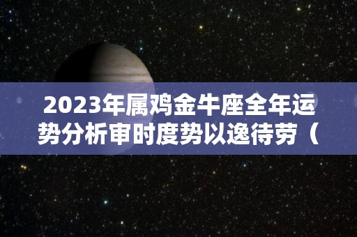 2023年属鸡金牛座全年运势分析审时度势以逸待劳（生肖鸡金牛座）