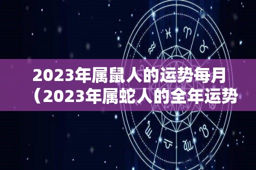 2023年属鼠人的运势每月（2023年属蛇人的全年运势）