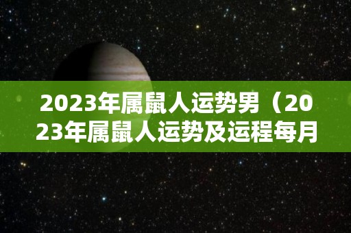 2023年属鼠人运势男（2023年属鼠人运势及运程每月运程）